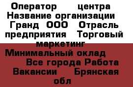 Оператор Call-центра › Название организации ­ Гранд, ООО › Отрасль предприятия ­ Торговый маркетинг › Минимальный оклад ­ 30 000 - Все города Работа » Вакансии   . Брянская обл.